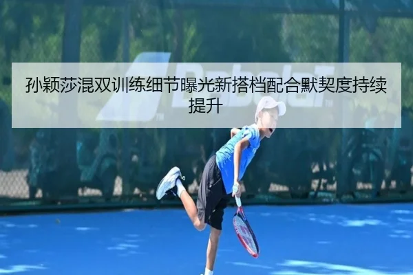 孙颖莎混双训练细节曝光新搭档配合默契度持续提升